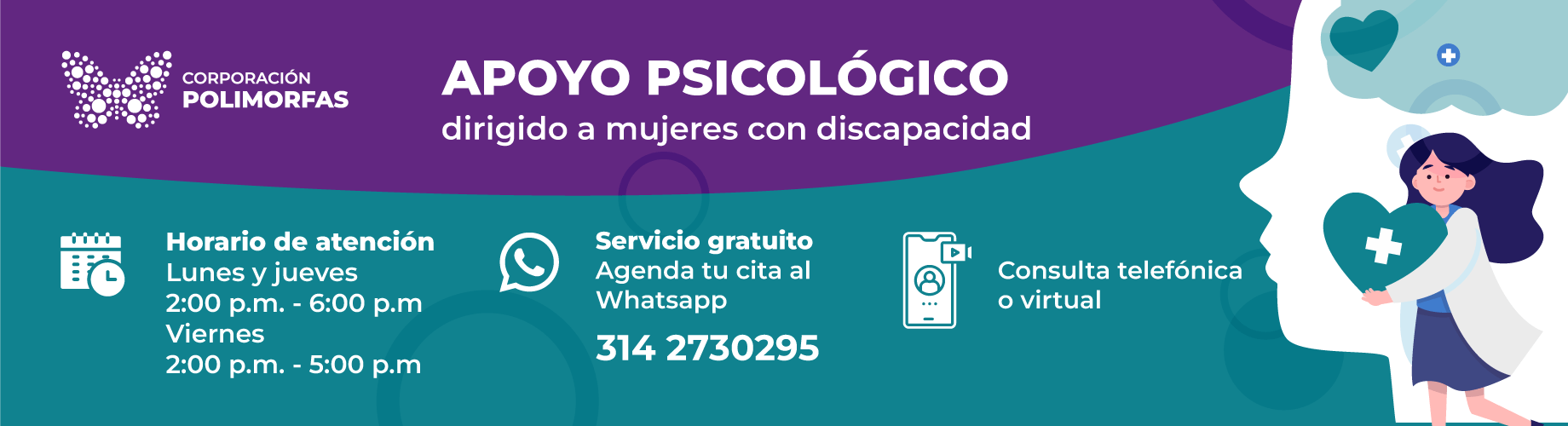 Sobre un fondo morado se muestra el logo de corporación polimorfas, una mariposa creada con círculos de muchos tamaño. A su lado aparece el texto: Apoyo psicológico dirigido a mujeres con discapacidad. Debajo sobre un fondo turquesa se muestra los siguientes textos: horarios de atención lunes y jueves 2:00 p.m. a 6:00 p.m., y viernes 2:00 p.m. a 6:00 p.m.; servicio gratuito agenda tu cita al whatsapp 3142730295; consulta telefónica o virtual. Al lado derecho de la información aparece una ilustración de una silueta de una cabeza y su cerebro, y frente a esta silueta una mujer con una bata que sostiene un corazón que tiene una cruz en el medio.